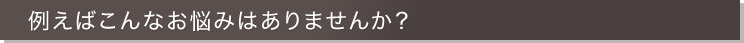 例えばこんなお悩みはありませんか？